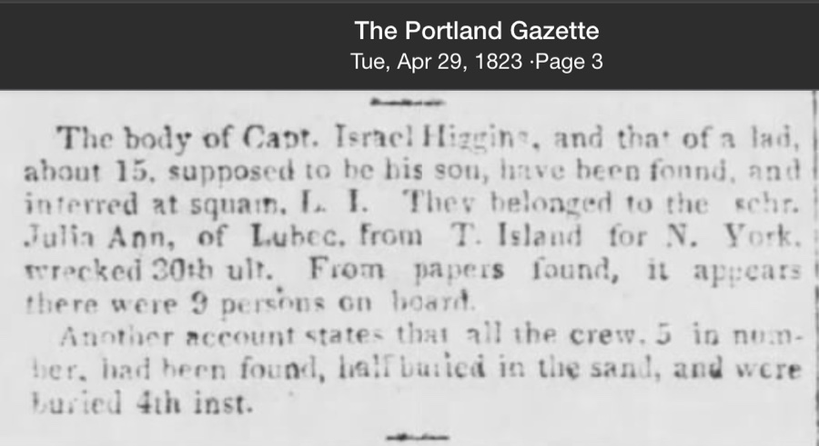 A newspaper notice from The Portland Gazette, Tuesday, April 29, 1823, page 3, reporting that the body of Capt. Israel Higgins and that of a boy of about fifteen — supposed to be his son — have been found and interred at Squam, Long Island. Both belonged to the schooner Julia Ann of Lubec, wrecked late the prior month en route from T. Island to New York. From papers found, nine persons were on board; an alternate account places the crew at five.